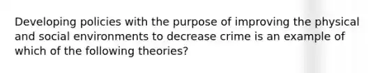 Developing policies with the purpose of improving the physical and social environments to decrease crime is an example of which of the following theories?