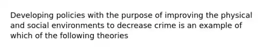 Developing policies with the purpose of improving the physical and social environments to decrease crime is an example of which of the following theories