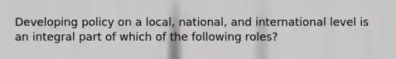 Developing policy on a local, national, and international level is an integral part of which of the following roles?