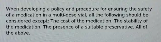 When developing a policy and procedure for ensuring the safety of a medication in a multi-dose vial, all the following should be considered except: The cost of the medication. The stability of the medication. The presence of a suitable preservative. All of the above.