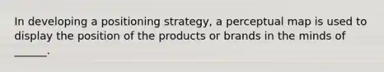 In developing a positioning strategy, a perceptual map is used to display the position of the products or brands in the minds of ______.