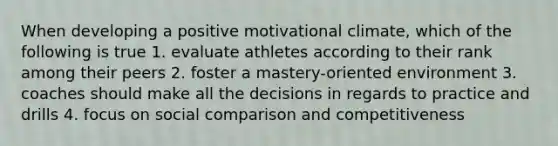 When developing a positive motivational climate, which of the following is true 1. evaluate athletes according to their rank among their peers 2. foster a mastery-oriented environment 3. coaches should make all the decisions in regards to practice and drills 4. focus on social comparison and competitiveness