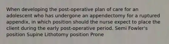 When developing the post-operative plan of care for an adolescent who has undergone an appendectomy for a ruptured appendix, in which position should the nurse expect to place the client during the early post-operative period. Semi Fowler's position Supine Lithotomy position Prone