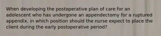 When developing the postoperative plan of care for an adolescent who has undergone an appendectomy for a ruptured appendix, in which position should the nurse expect to place the client during the early postoperative period?