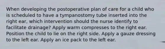 When developing the postoperative plan of care for a child who is scheduled to have a tympanostomy tube inserted into the right ear, which intervention should the nurse identify to facilitate drainage? Apply warm compresses to the right ear. Position the child to lie on the right side. Apply a gauze dressing to the left ear. Apply an ice pack to the left ear.