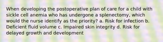 When developing the postoperative plan of care for a child with sickle cell anemia who has undergone a splenectomy, which would the nurse identify as the priority? a. Risk for infection b. Deficient fluid volume c. Impaired skin integrity d. Risk for delayed growth and development