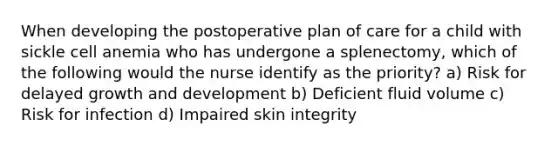 When developing the postoperative plan of care for a child with sickle cell anemia who has undergone a splenectomy, which of the following would the nurse identify as the priority? a) Risk for delayed growth and development b) Deficient fluid volume c) Risk for infection d) Impaired skin integrity