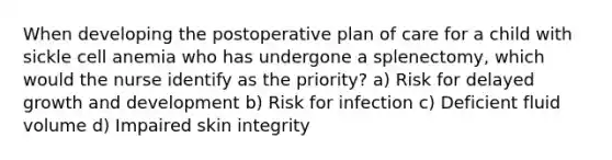 When developing the postoperative plan of care for a child with sickle cell anemia who has undergone a splenectomy, which would the nurse identify as the priority? a) Risk for delayed growth and development b) Risk for infection c) Deficient fluid volume d) Impaired skin integrity