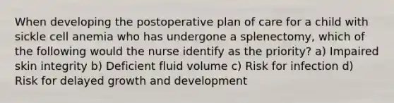 When developing the postoperative plan of care for a child with sickle cell anemia who has undergone a splenectomy, which of the following would the nurse identify as the priority? a) Impaired skin integrity b) Deficient fluid volume c) Risk for infection d) Risk for delayed growth and development