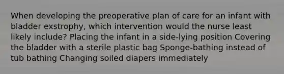 When developing the preoperative plan of care for an infant with bladder exstrophy, which intervention would the nurse least likely include? Placing the infant in a side-lying position Covering the bladder with a sterile plastic bag Sponge-bathing instead of tub bathing Changing soiled diapers immediately