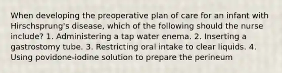 When developing the preoperative plan of care for an infant with Hirschsprung's disease, which of the following should the nurse include? 1. Administering a tap water enema. 2. Inserting a gastrostomy tube. 3. Restricting oral intake to clear liquids. 4. Using povidone-iodine solution to prepare the perineum