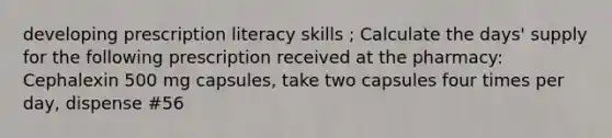 developing prescription literacy skills ; Calculate the days' supply for the following prescription received at the pharmacy: Cephalexin 500 mg capsules, take two capsules four times per day, dispense #56