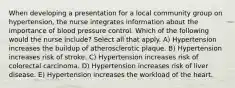 When developing a presentation for a local community group on hypertension, the nurse integrates information about the importance of blood pressure control. Which of the following would the nurse include? Select all that apply. A) Hypertension increases the buildup of atherosclerotic plaque. B) Hypertension increases risk of stroke. C) Hypertension increases risk of colorectal carcinoma. D) Hypertension increases risk of liver disease. E) Hypertension increases the workload of the heart.