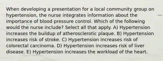 When developing a presentation for a local community group on hypertension, the nurse integrates information about the importance of blood pressure control. Which of the following would the nurse include? Select all that apply. A) Hypertension increases the buildup of atherosclerotic plaque. B) Hypertension increases risk of stroke. C) Hypertension increases risk of colorectal carcinoma. D) Hypertension increases risk of liver disease. E) Hypertension increases the workload of the heart.