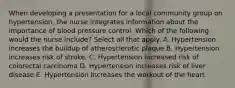 When developing a presentation for a local community group on hypertension, the nurse integrates information about the importance of blood pressure control. Which of the following would the nurse include? Select all that apply. A. Hypertension increases the buildup of atherosclerotic plaque B. Hypertension increases risk of stroke. C. Hypertension increased risk of colorectal carcinoma D. Hypertension increases risk of liver disease E. Hypertension increases the workout of the heart