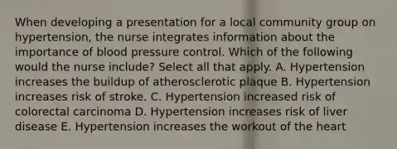 When developing a presentation for a local community group on hypertension, the nurse integrates information about the importance of blood pressure control. Which of the following would the nurse include? Select all that apply. A. Hypertension increases the buildup of atherosclerotic plaque B. Hypertension increases risk of stroke. C. Hypertension increased risk of colorectal carcinoma D. Hypertension increases risk of liver disease E. Hypertension increases the workout of the heart