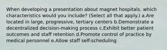 When developing a presentation about magnet hospitals. which characteristics would you include? (Select all that apply.) a.Are located in large, progressive, tertiary centers b.Demonstrate a decentralized decision-making process c.Exhibit better patient outcomes and staff retention d.Promote control of practice by medical personnel e.Allow staff self-scheduling