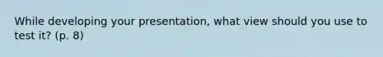 While developing your presentation, what view should you use to test it? (p. 8)