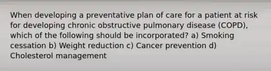 When developing a preventative plan of care for a patient at risk for developing chronic obstructive pulmonary disease (COPD), which of the following should be incorporated? a) Smoking cessation b) Weight reduction c) Cancer prevention d) Cholesterol management