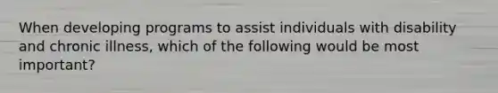 When developing programs to assist individuals with disability and chronic illness, which of the following would be most important?