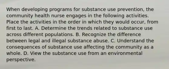 When developing programs for substance use prevention, the community health nurse engages in the following activities. Place the activities in the order in which they would occur, from first to last. A. Determine the trends related to substance use across different populations. B. Recognize the difference between legal and illegal substance abuse. C. Understand the consequences of substance use affecting the community as a whole. D. View the substance use from an environmental perspective.