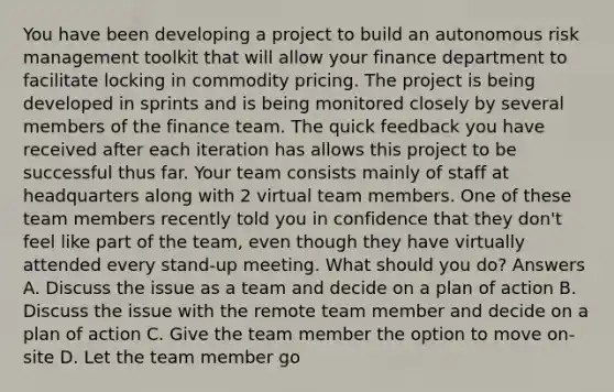 You have been developing a project to build an autonomous risk management toolkit that will allow your finance department to facilitate locking in commodity pricing. The project is being developed in sprints and is being monitored closely by several members of the finance team. The quick feedback you have received after each iteration has allows this project to be successful thus far. Your team consists mainly of staff at headquarters along with 2 virtual team members. One of these team members recently told you in confidence that they don't feel like part of the team, even though they have virtually attended every stand-up meeting. What should you do? Answers A. Discuss the issue as a team and decide on a plan of action B. Discuss the issue with the remote team member and decide on a plan of action C. Give the team member the option to move on-site D. Let the team member go