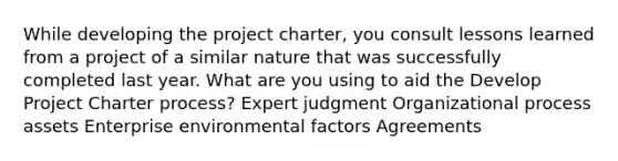 While developing the project charter, you consult lessons learned from a project of a similar nature that was successfully completed last year. What are you using to aid the Develop Project Charter process? Expert judgment Organizational process assets Enterprise environmental factors Agreements