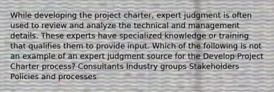 While developing the project charter, expert judgment is often used to review and analyze the technical and management details. These experts have specialized knowledge or training that qualifies them to provide input. Which of the following is not an example of an expert judgment source for the Develop Project Charter process? Consultants Industry groups Stakeholders Policies and processes