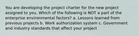 You are developing the project charter for the new project assigned to you. Which of the following is NOT a part of the enterprise environmental factors? a. Lessons learned from previous projects b. Work authorization system c. Government and industry standards that affect your project