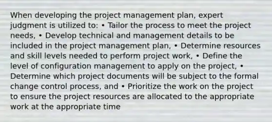 When developing the project management plan, expert judgment is utilized to: • Tailor the process to meet the project needs, • Develop technical and management details to be included in the project management plan, • Determine resources and skill levels needed to perform project work, • Define the level of configuration management to apply on the project, • Determine which project documents will be subject to the formal change control process, and • Prioritize the work on the project to ensure the project resources are allocated to the appropriate work at the appropriate time