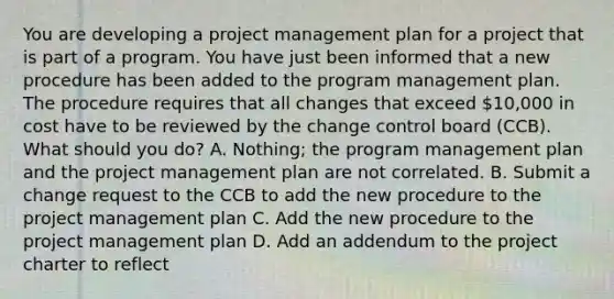 You are developing a project management plan for a project that is part of a program. You have just been informed that a new procedure has been added to the program management plan. The procedure requires that all changes that exceed 10,000 in cost have to be reviewed by the change control board (CCB). What should you do? A. Nothing; the program management plan and the project management plan are not correlated. B. Submit a change request to the CCB to add the new procedure to the project management plan C. Add the new procedure to the project management plan D. Add an addendum to the project charter to reflect