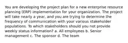 You are developing the project plan for a new enterprise resource planning (ERP) implementation for your organization. The project will take nearly a year, and you are trying to determine the frequency of communication with your various stakeholder populations. To which stakeholders should you not provide weekly status information? a. All employees b. Senior management c. The sponsor d. The team