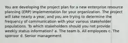 You are developing the project plan for a new enterprise resource planning (ERP) implementation for your organization. The project will take nearly a year, and you are trying to determine the frequency of communication with your various stakeholder populations. To which stakeholders should you not provide weekly status information? a. The team b. All employees c. The sponsor d. Senior management