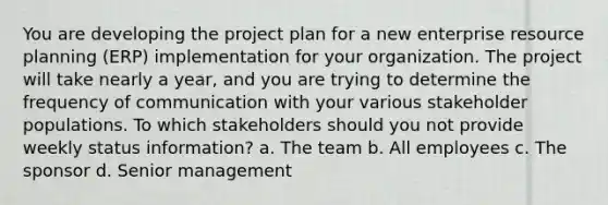 You are developing the project plan for a new enterprise resource planning (ERP) implementation for your organization. The project will take nearly a year, and you are trying to determine the frequency of communication with your various stakeholder populations. To which stakeholders should you not provide weekly status information? a. The team b. All employees c. The sponsor d. Senior management