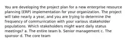 You are developing the project plan for a new enterprise resource planning (ERP) implementation for your organization. The project will take nearly a year, and you are trying to determine the frequency of communication with your various stakeholder populations. Which stakeholders might want daily status meetings? a. The entire team b. Senior management c. The sponsor d. The core team