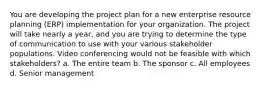 You are developing the project plan for a new enterprise resource planning (ERP) implementation for your organization. The project will take nearly a year, and you are trying to determine the type of communication to use with your various stakeholder populations. Video conferencing would not be feasible with which stakeholders? a. The entire team b. The sponsor c. All employees d. Senior management