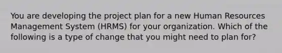 You are developing the project plan for a new Human Resources Management System (HRMS) for your organization. Which of the following is a type of change that you might need to plan for?