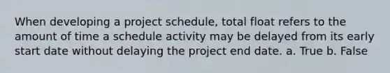 When developing a project schedule, total float refers to the amount of time a schedule activity may be delayed from its early start date without delaying the project end date. a. True b. False