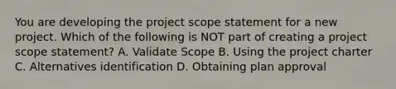 You are developing the project scope statement for a new project. Which of the following is NOT part of creating a project scope statement? A. Validate Scope B. Using the project charter C. Alternatives identification D. Obtaining plan approval