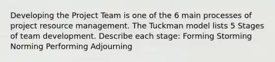 Developing the Project Team is one of the 6 main processes of project resource management. The Tuckman model lists 5 Stages of team development. Describe each stage: Forming Storming Norming Performing Adjourning