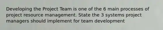 Developing the Project Team is one of the 6 main processes of project resource management. State the 3 systems project managers should implement for team development