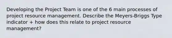 Developing the Project Team is one of the 6 main processes of project resource management. Describe the Meyers-Briggs Type indicator + how does this relate to project resource management?