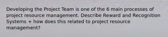 Developing the Project Team is one of the 6 main processes of project resource management. Describe Reward and Recognition Systems + how does this related to project resource management?