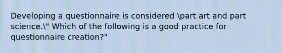 Developing a questionnaire is considered part art and part science." Which of the following is a good practice for questionnaire creation?"