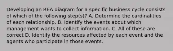 Developing an REA diagram for a specific business cycle consists of which of the following step(s)? A. Determine the cardinalities of each relationship. B. Identify the events about which management wants to collect information. C. All of these are correct D. Identify the resources affected by each event and the agents who participate in those events.