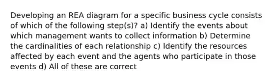 Developing an REA diagram for a specific business cycle consists of which of the following step(s)? a) Identify the events about which management wants to collect information b) Determine the cardinalities of each relationship c) Identify the resources affected by each event and the agents who participate in those events d) All of these are correct