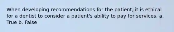 When developing recommendations for the patient, it is ethical for a dentist to consider a patient's ability to pay for services. a. True b. False