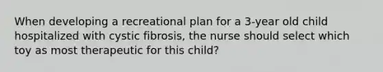 When developing a recreational plan for a 3-year old child hospitalized with cystic fibrosis, the nurse should select which toy as most therapeutic for this child?