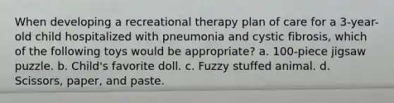 When developing a recreational therapy plan of care for a 3-year-old child hospitalized with pneumonia and cystic fibrosis, which of the following toys would be appropriate? a. 100-piece jigsaw puzzle. b. Child's favorite doll. c. Fuzzy stuffed animal. d. Scissors, paper, and paste.