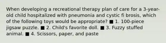 When developing a recreational therapy plan of care for a 3-year-old child hospitalized with pneumonia and cystic fi brosis, which of the following toys would be appropriate? ■ 1. 100-piece jigsaw puzzle. ■ 2. Child's favorite doll. ■ 3. Fuzzy stuffed animal. ■ 4. Scissors, paper, and paste